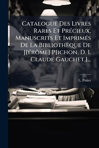 Catalogue Des Livres Rares Et PrÃ(c)cieux, Manuscrits Et ImprimÃ(c)s De La Bibliothèque De J[Ã(c)rÃ´me] P[ichon, D. I. Claude Gauchet.]...