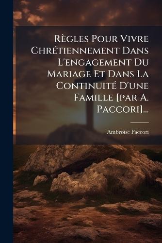 Règles Pour Vivre ChrÃ(c)tiennement Dans L'engagement Du Mariage Et Dans La ContinuitÃ(c) D'une Famille [par A. Paccori]...