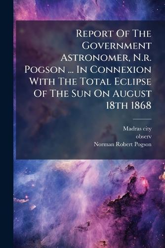 Report Of The Government Astronomer, N.r. Pogson ... In Connexion With The Total Eclipse Of The Sun On August 18th 1868