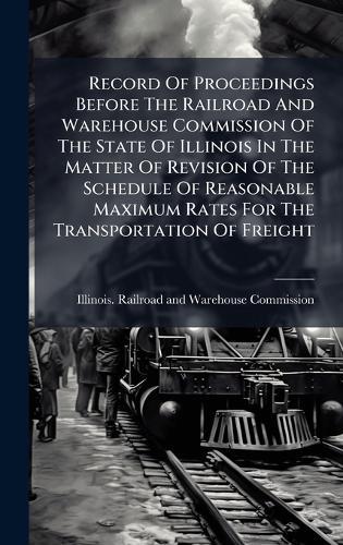 Record Of Proceedings Before The Railroad And Warehouse Commission Of The State Of Illinois In The Matter Of Revision Of The Schedule Of Reasonable Maximum Rates For The Transportation Of Freight