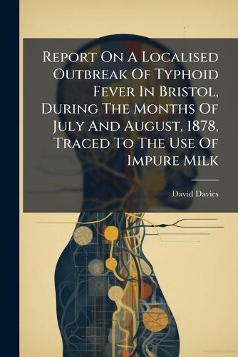 Report On A Localised Outbreak Of Typhoid Fever In Bristol, During The Months Of July And August, 1878, Traced To The Use Of Impure Milk