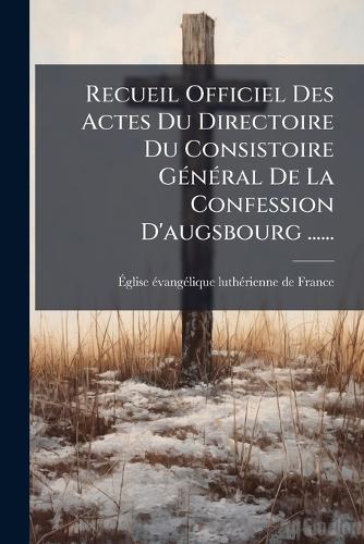 Recueil Officiel Des Actes Du Directoire Du Consistoire GÃ(c)nÃ(c)ral De La Confession D'augsbourg ......