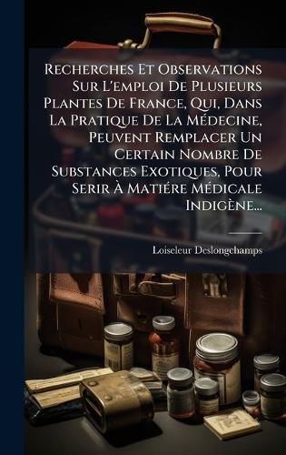 Recherches Et Observations Sur L'emploi De Plusieurs Plantes De France, Qui, Dans La Pratique De La MÃ(c)decine, Peuvent Remplacer Un Certain Nombre De Substances Exotiques, Pour Serir Ã MatiÃ(c)re MÃ(c)dicale Indigène...