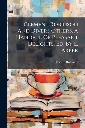 Clement Robinson And Divers Others. A Handful Of Pleasant Delights, Ed. By E. Arber