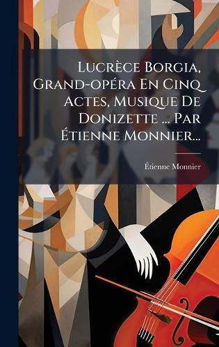 Lucrèce Borgia, Grand-opÃ(c)ra En Cinq Actes, Musique De Donizette ... Par Ãtienne Monnier...