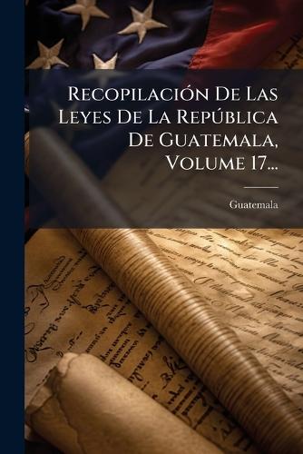RecopilaciÃ3n De Las Leyes De La RepÃ°blica De Guatemala, Volume 17...