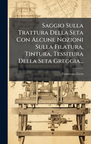Saggio Sulla Trattura Della Seta Con Alcune Nozioni Sulla Filatura, Tintura, Tessitura Della Seta Greggia...