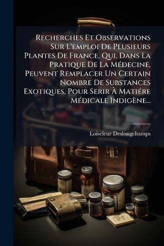 Recherches Et Observations Sur L'emploi De Plusieurs Plantes De France, Qui, Dans La Pratique De La MÃ(c)decine, Peuvent Remplacer Un Certain Nombre De Substances Exotiques, Pour Serir Ã MatiÃ(c)re MÃ(c)dicale Indigène...