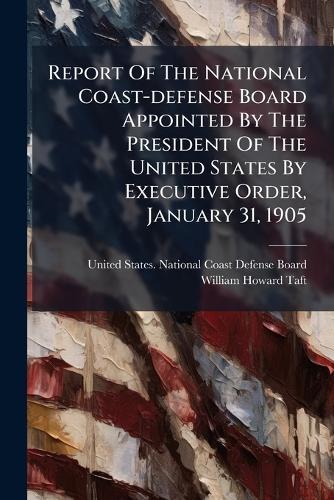 Report Of The National Coast-defense Board Appointed By The President Of The United States By Executive Order, January 31, 1905