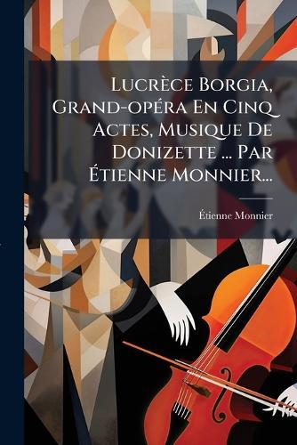 Lucrèce Borgia, Grand-opÃ(c)ra En Cinq Actes, Musique De Donizette ... Par Ãtienne Monnier...