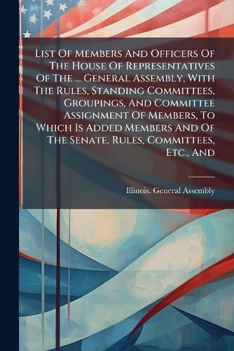 List Of Members And Officers Of The House Of Representatives Of The ... General Assembly, With The Rules, Standing Committees, Groupings, And Committee Assignment Of Members, To Which Is Added Members And Of The Senate, Rules, Committees, Etc., And