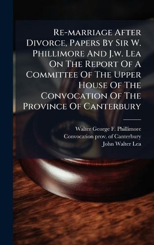 Re-marriage After Divorce, Papers By Sir W. Phillimore And J.w. Lea On The Report Of A Committee Of The Upper House Of The Convocation Of The Province Of Canterbury