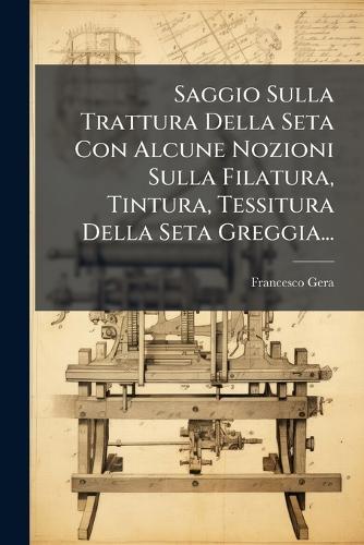 Saggio Sulla Trattura Della Seta Con Alcune Nozioni Sulla Filatura, Tintura, Tessitura Della Seta Greggia...