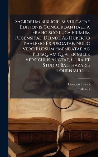 Sacrorum Bibliorum Vulgatae Editionis Concordantiae... A Francisco Luca Primum Recensitae, Deinde Ab Huberto Phalesio Expurgatae, Nunc Vero Rursum Emendatae Ac Plusquam Quater Mille Versiculis Auctae, Cura Et Studio Balthazaris Tourniaire, ......