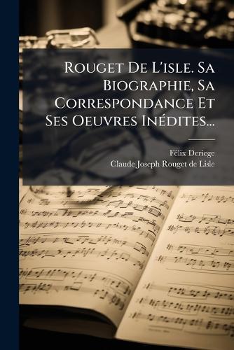 Rouget De L'isle. Sa Biographie, Sa Correspondance Et Ses Oeuvres InÃ(c)dites...