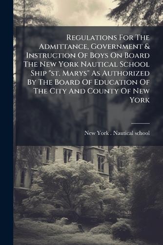 Regulations For The Admittance, Government & Instruction Of Boys On Board The New York Nautical School Ship ""st. Marys"" As Authorized By The Board Of Education Of The City And County Of New York