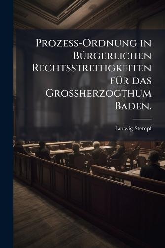 ProzeÃ-Ordnung in BÃ1/4rgerlichen Rechtsstreitigkeiten fÃ1/4r das GroÃherzogthum Baden.