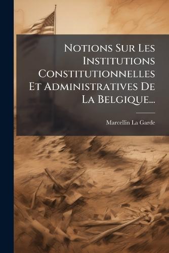 Notions Sur Les Institutions Constitutionnelles Et Administratives De La Belgique...