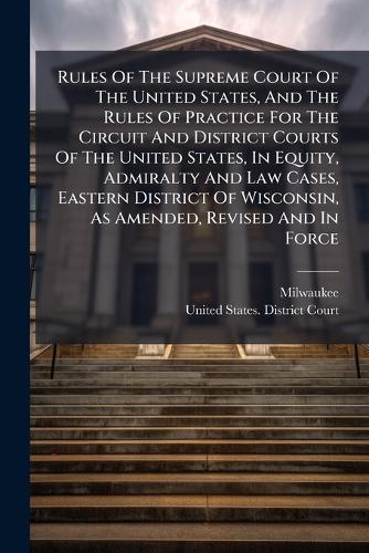 Rules Of The Supreme Court Of The United States, And The Rules Of Practice For The Circuit And District Courts Of The United States, In Equity, Admiralty And Law Cases, Eastern District Of Wisconsin, As Amended, Revised And In Force