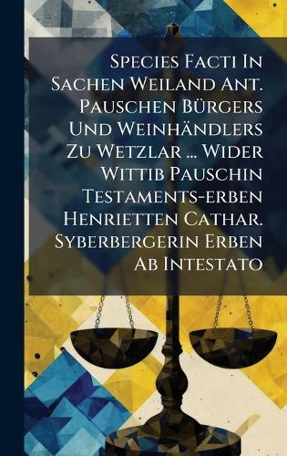 Species Facti In Sachen Weiland Ant. Pauschen BÃ1/4rgers Und Weinhändlers Zu Wetzlar ... Wider Wittib Pauschin Testaments-erben Henrietten Cathar. Syberbergerin Erben Ab Intestato