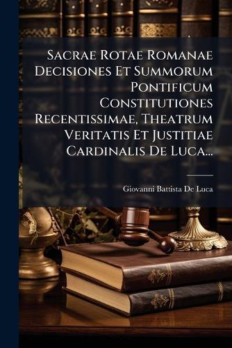 Sacrae Rotae Romanae Decisiones Et Summorum Pontificum Constitutiones Recentissimae, Theatrum Veritatis Et Justitiae Cardinalis De Luca...