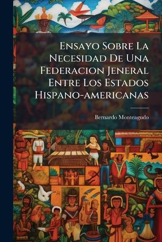 Ensayo Sobre La Necesidad De Una Federacion Jeneral Entre Los Estados Hispano-americanas