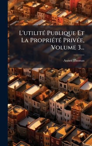 L'utilitÃ(c) Publique Et La PropriÃ(c)tÃ(c) PrivÃ(c)e, Volume 3...
