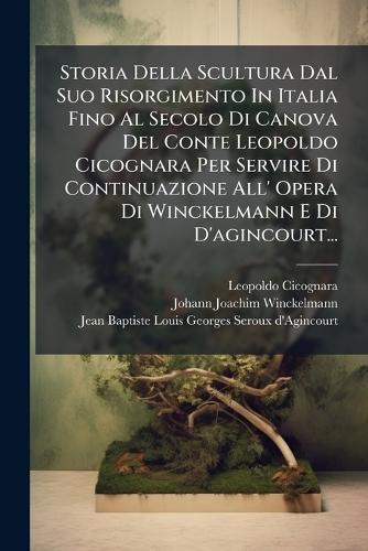 Storia Della Scultura Dal Suo Risorgimento In Italia Fino Al Secolo Di Canova Del Conte Leopoldo Cicognara Per Servire Di Continuazione All' Opera Di Winckelmann E Di D'agincourt...