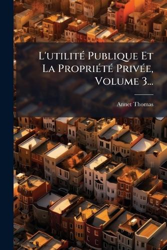 L'utilitÃ(c) Publique Et La PropriÃ(c)tÃ(c) PrivÃ(c)e, Volume 3...