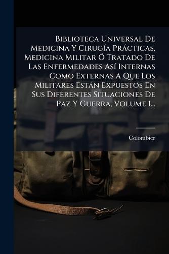 Biblioteca Universal De Medicina Y CirugÃ-a Pràcticas, Medicina Militar Ã"" Tratado De Las Enfermedades AsÃ- Internas Como Externas A Que Los Militares Estàn Expuestos En Sus Diferentes Situaciones De Paz Y Guerra, Volume 1...