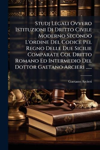 Studj Legali Ovvero Istituzioni Di Dritto Civile Moderno Secondo L'ordine Del Codice Pel Regno Delle Due Sicilie Comparate Col Dritto Romano Ed Intermedio Del Dottor Gaetano Arcieri ......