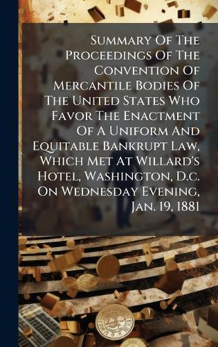 Summary Of The Proceedings Of The Convention Of Mercantile Bodies Of The United States Who Favor The Enactment Of A Uniform And Equitable Bankrupt Law, Which Met At Willard's Hotel, Washington, D.c. On Wednesday Evening, Jan. 19, 1881