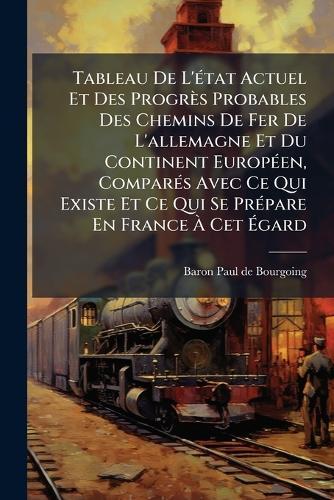 Tableau De L'Ã(c)tat Actuel Et Des Progrès Probables Des Chemins De Fer De L'allemagne Et Du Continent EuropÃ(c)en, ComparÃ(c)s Avec Ce Qui Existe Et Ce Qui Se PrÃ(c)pare En France Ã Cet Ãgard