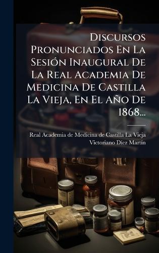 Discursos Pronunciados En La SesiÃ3n Inaugural De La Real Academia De Medicina De Castilla La Vieja, En El Año De 1868...