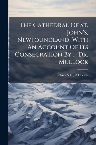 The Cathedral Of St. John's, Newfoundland, With An Account Of Its Consecration By ... Dr. Mullock