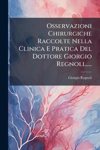 Osservazioni Chirurgiche Raccolte Nella Clinica E Pratica Del Dottore Giorgio Regnoli......