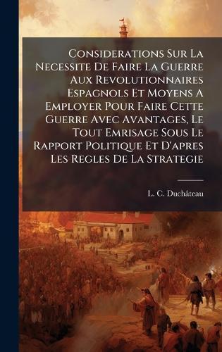 Considerations Sur La Necessite De Faire La Guerre Aux Revolutionnaires Espagnols Et Moyens A Employer Pour Faire Cette Guerre Avec Avantages, Le Tout Emrisage Sous Le Rapport Politique Et D'apres Les Regles De La Strategie