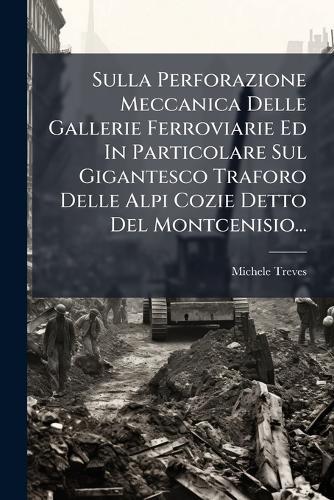 Sulla Perforazione Meccanica Delle Gallerie Ferroviarie Ed In Particolare Sul Gigantesco Traforo Delle Alpi Cozie Detto Del Montcenisio...