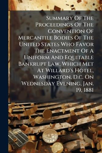 Summary Of The Proceedings Of The Convention Of Mercantile Bodies Of The United States Who Favor The Enactment Of A Uniform And Equitable Bankrupt Law, Which Met At Willard's Hotel, Washington, D.c. On Wednesday Evening, Jan. 19, 1881