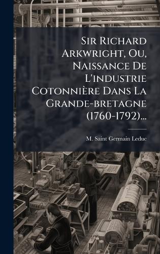 Sir Richard Arkwright, Ou, Naissance De L'industrie Cotonnière Dans La Grande-bretagne (1760-1792)...