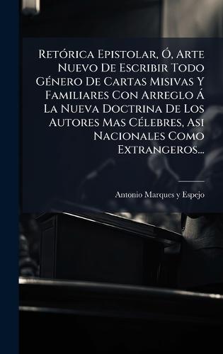 RetÃ3rica Epistolar, Ã"", Arte Nuevo De Escribir Todo GÃ(c)nero De Cartas Misivas Y Familiares Con Arreglo Ã La Nueva Doctrina De Los Autores Mas CÃ(c)lebres, Asi Nacionales Como Extrangeros...