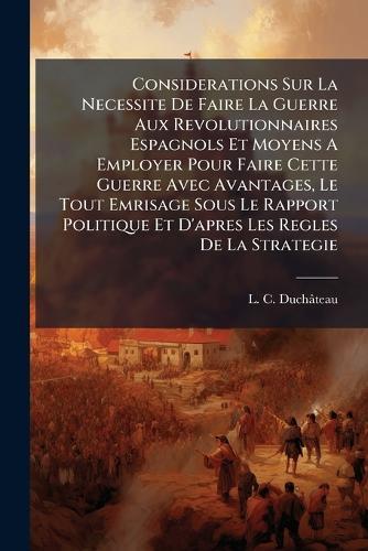 Considerations Sur La Necessite De Faire La Guerre Aux Revolutionnaires Espagnols Et Moyens A Employer Pour Faire Cette Guerre Avec Avantages, Le Tout Emrisage Sous Le Rapport Politique Et D'apres Les Regles De La Strategie