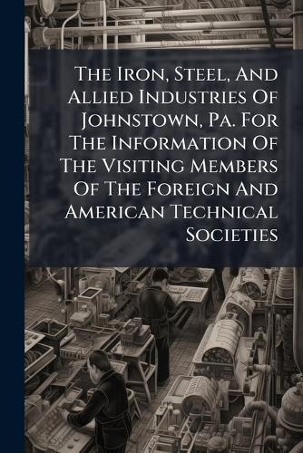 The Iron, Steel, And Allied Industries Of Johnstown, Pa. For The Information Of The Visiting Members Of The Foreign And American Technical Societies