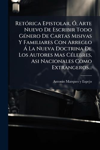 RetÃ3rica Epistolar, Ã"", Arte Nuevo De Escribir Todo GÃ(c)nero De Cartas Misivas Y Familiares Con Arreglo Ã La Nueva Doctrina De Los Autores Mas CÃ(c)lebres, Asi Nacionales Como Extrangeros...