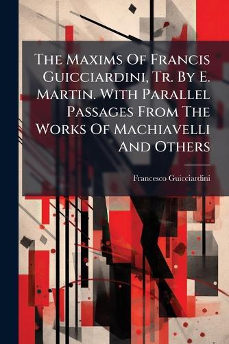 The Maxims Of Francis Guicciardini, Tr. By E. Martin. With Parallel Passages From The Works Of Machiavelli And Others