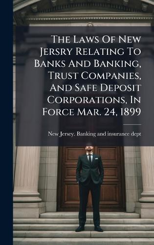 The Laws Of New Jersry Relating To Banks And Banking, Trust Companies, And Safe Deposit Corporations, In Force Mar. 24, 1899
