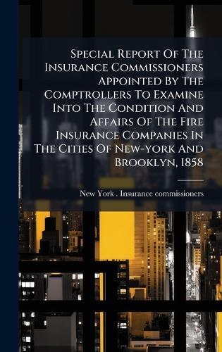 Special Report Of The Insurance Commissioners Appointed By The Comptrollers To Examine Into The Condition And Affairs Of The Fire Insurance Companies In The Cities Of New-york And Brooklyn, 1858