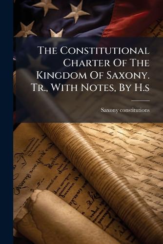 The Constitutional Charter Of The Kingdom Of Saxony. Tr., With Notes, By H.s