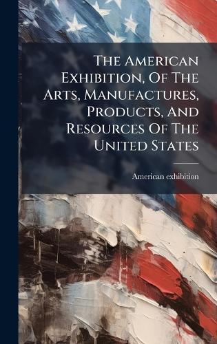 The American Exhibition, Of The Arts, Manufactures, Products, And Resources Of The United States