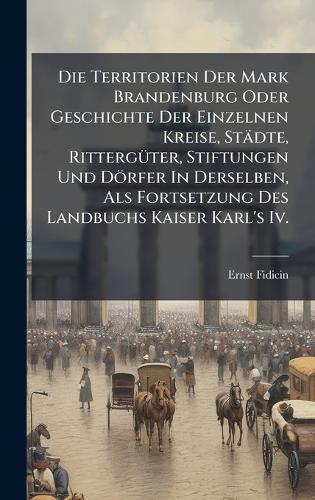 Die Territorien Der Mark Brandenburg Oder Geschichte Der Einzelnen Kreise, Städte, RittergÃ1/4ter, Stiftungen Und Dörfer In Derselben, Als Fortsetzung Des Landbuchs Kaiser Karl's Iv.